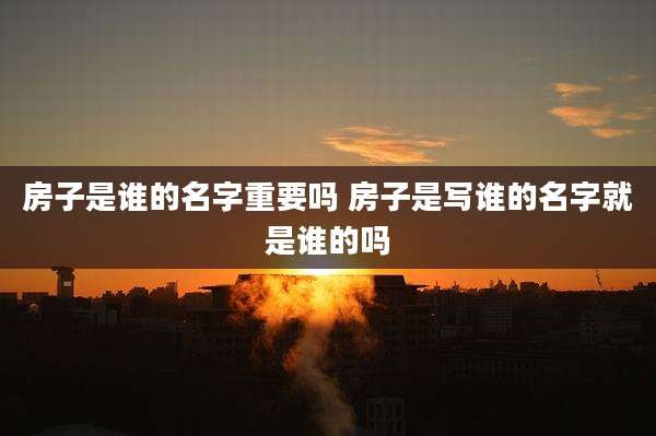 房子是谁的名字重要吗 房子是写谁的名字就是谁的吗