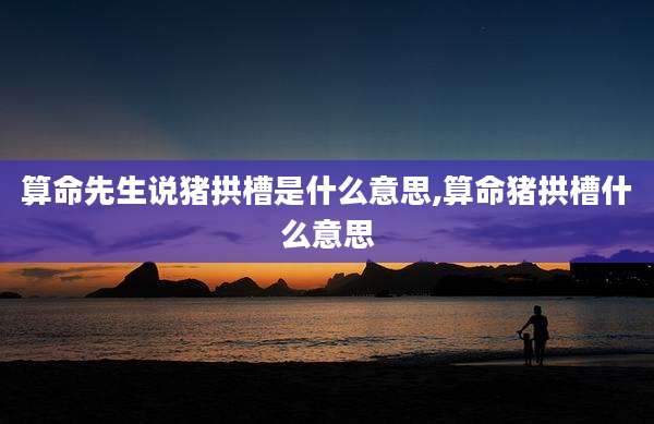 算命先生说猪拱槽是什么意思,算命猪拱槽什么意思