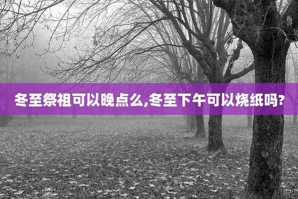冬至祭祖可以晚点么,冬至下午可以烧纸吗?