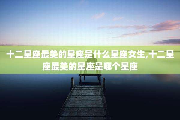 十二星座最美的星座是什么星座女生,十二星座最美的星座是哪个星座