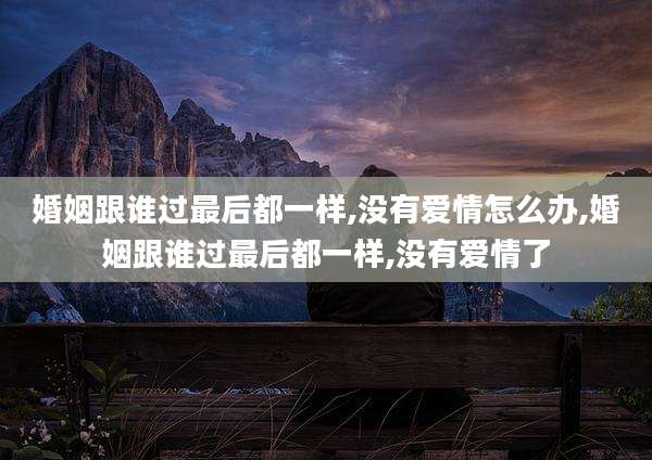 婚姻跟谁过最后都一样,没有爱情怎么办,婚姻跟谁过最后都一样,没有爱情了