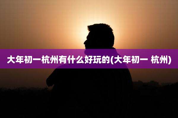 大年初一杭州有什么好玩的(大年初一 杭州)