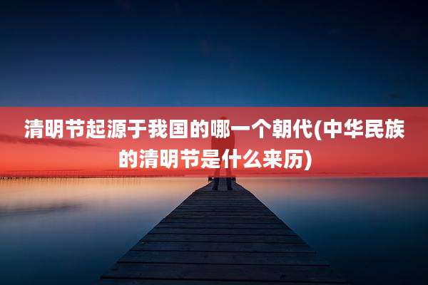 清明节起源于我国的哪一个朝代(中华民族的清明节是什么来历)