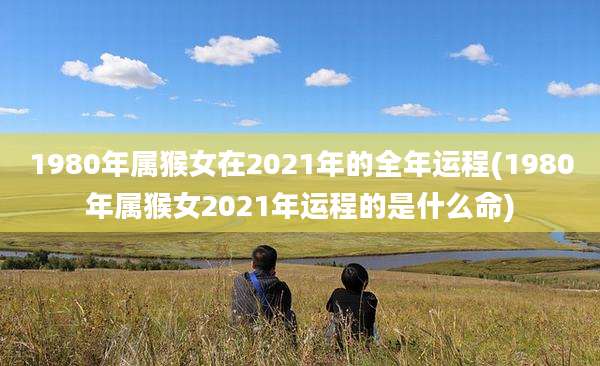1980年属猴女在2021年的全年运程(1980年属猴女2021年运程的是什么命)