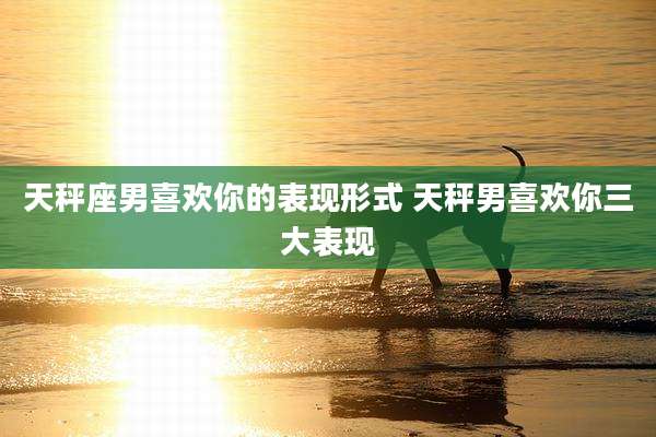 天秤座男喜欢你的表现形式 天秤男喜欢你三大表现