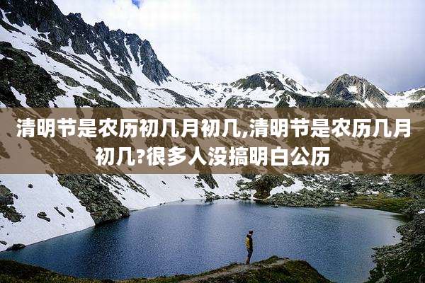 清明节是农历初几月初几,清明节是农历几月初几?很多人没搞明白公历