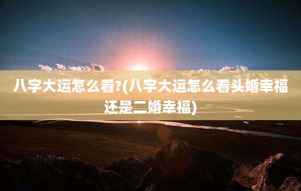 八字大运怎么看?(八字大运怎么看头婚幸福还是二婚幸福)