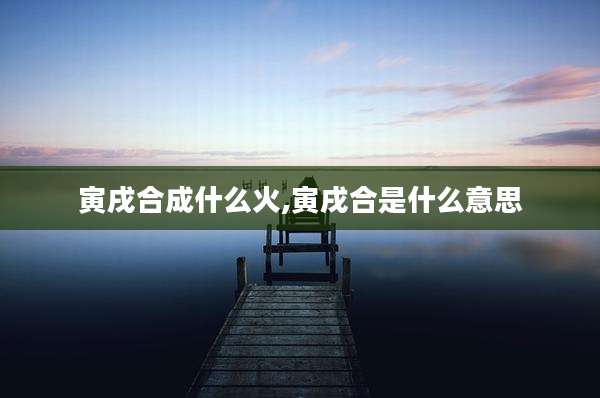 寅戌合成什么火,寅戌合是什么意思