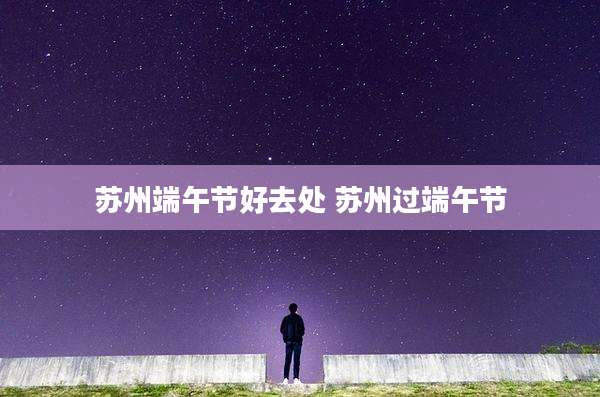 苏州端午节好去处 苏州过端午节