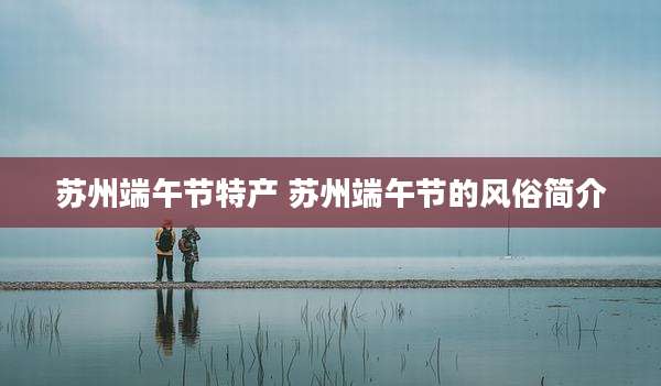 苏州端午节特产 苏州端午节的风俗简介