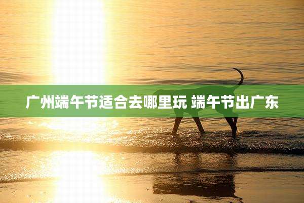 广州端午节适合去哪里玩 端午节出广东