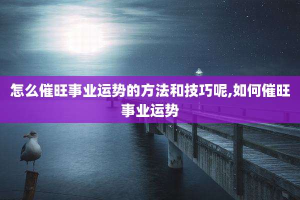怎么催旺事业运势的方法和技巧呢,如何催旺事业运势