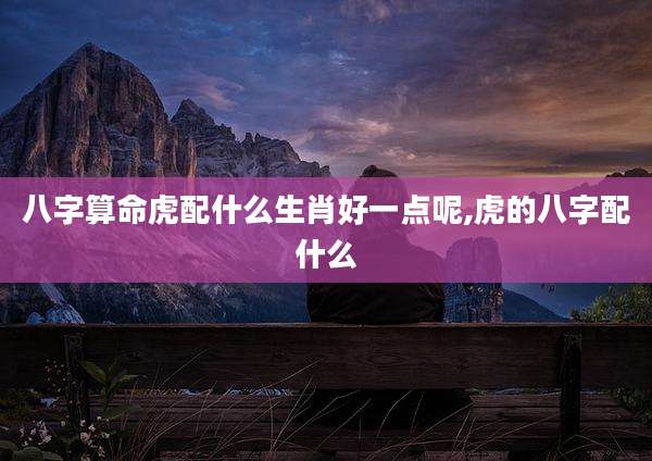 八字算命虎配什么生肖好一点呢,虎的八字配什么