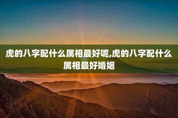虎的八字配什么属相最好呢,虎的八字配什么属相最好婚姻