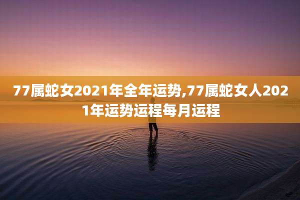 77属蛇女2021年全年运势,77属蛇女人2021年运势运程每月运程