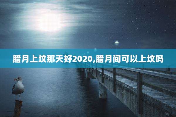 腊月上坟那天好2020,腊月间可以上坟吗