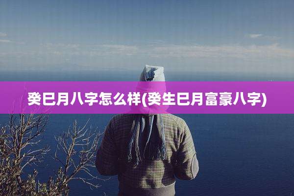 癸巳月八字怎么样(癸生巳月富豪八字)