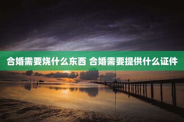 合婚需要烧什么东西 合婚需要提供什么证件