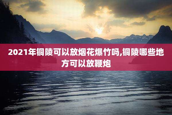 2021年铜陵可以放烟花爆竹吗,铜陵哪些地方可以放鞭炮