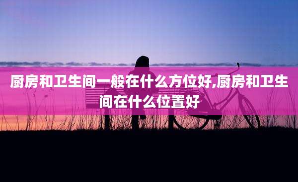 厨房和卫生间一般在什么方位好,厨房和卫生间在什么位置好