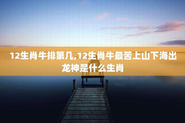 12生肖牛排第几,12生肖牛最苦上山下海出龙神是什么生肖