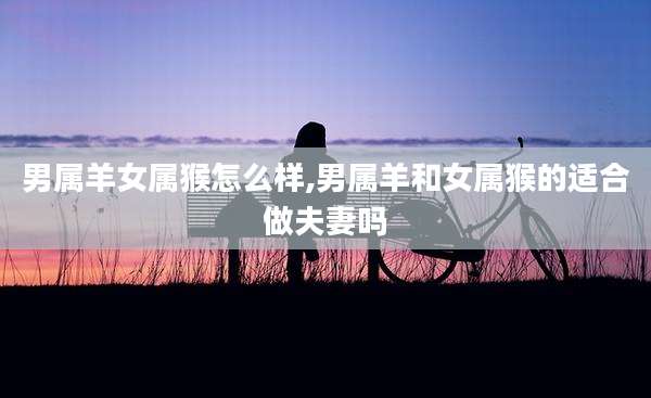 男属羊女属猴怎么样,男属羊和女属猴的适合做夫妻吗