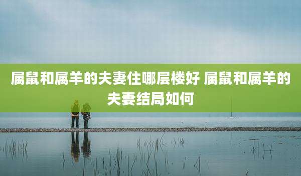 属鼠和属羊的夫妻住哪层楼好 属鼠和属羊的夫妻结局如何
