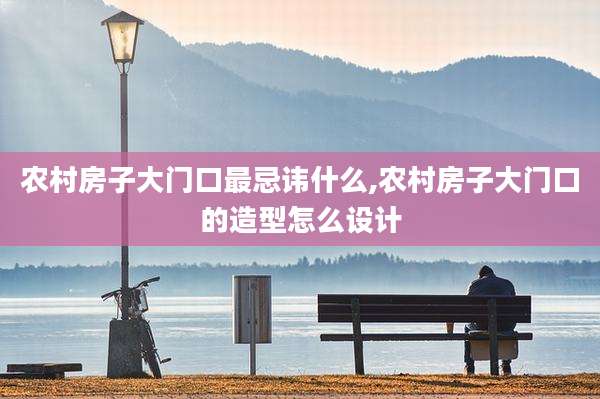 农村房子大门口最忌讳什么,农村房子大门口的造型怎么设计