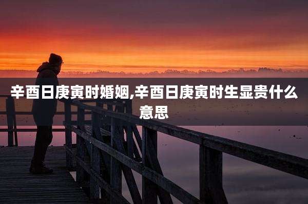 辛酉日庚寅时婚姻,辛酉日庚寅时生显贵什么意思