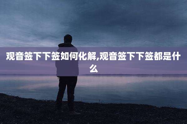 观音签下下签如何化解,观音签下下签都是什么