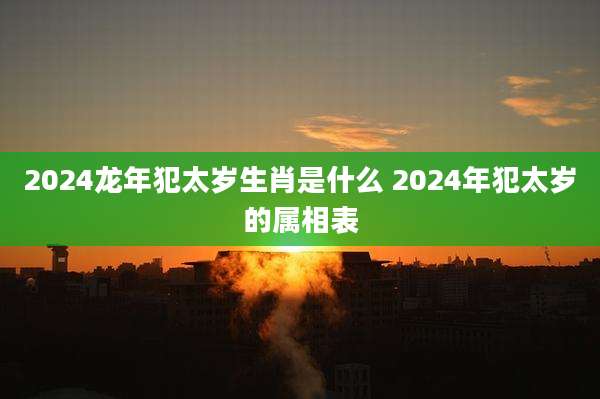 2024龙年犯太岁生肖是什么 2024年犯太岁的属相表