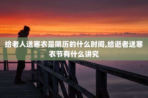 给老人送寒衣是阴历的什么时间,给逝者送寒衣节有什么讲究