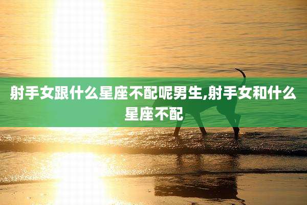 射手女跟什么星座不配呢男生,射手女和什么星座不配