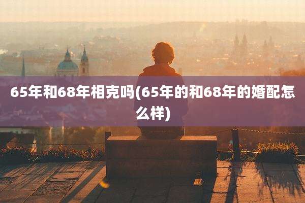 65年和68年相克吗(65年的和68年的婚配怎么样)