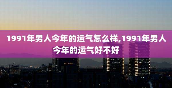 1991年男人今年的运气怎么样,1991年男人今年的运气好不好