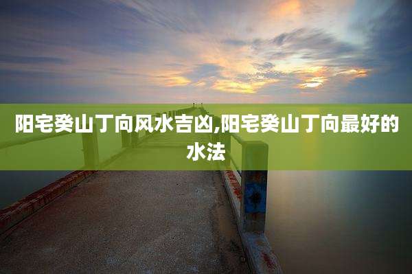 阳宅癸山丁向风水吉凶,阳宅癸山丁向最好的水法