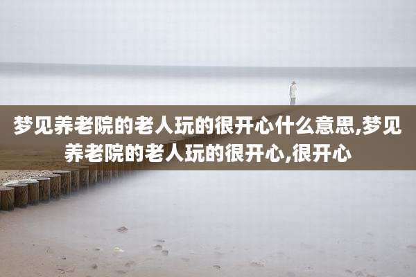 梦见养老院的老人玩的很开心什么意思,梦见养老院的老人玩的很开心,很开心