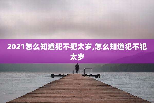 2021怎么知道犯不犯太岁,怎么知道犯不犯太岁