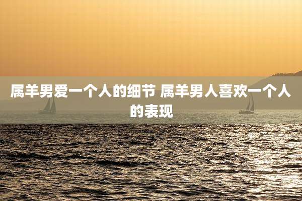 属羊男爱一个人的细节 属羊男人喜欢一个人的表现