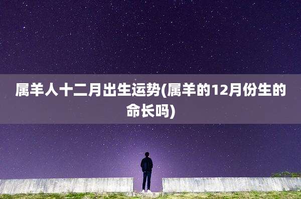 属羊人十二月出生运势(属羊的12月份生的命长吗)