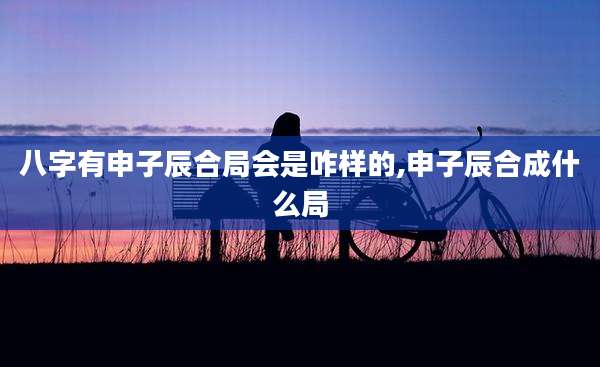 八字有申子辰合局会是咋样的,申子辰合成什么局