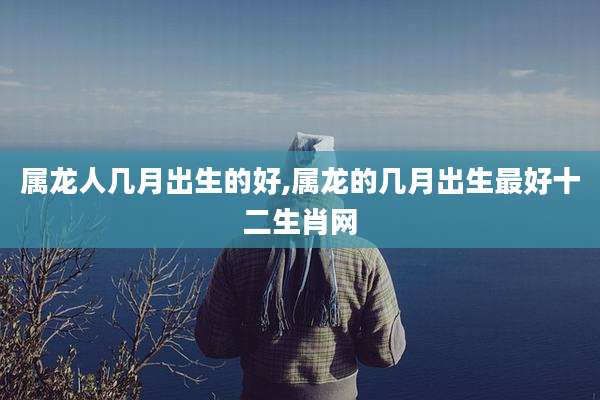 属龙人几月出生的好,属龙的几月出生最好十二生肖网