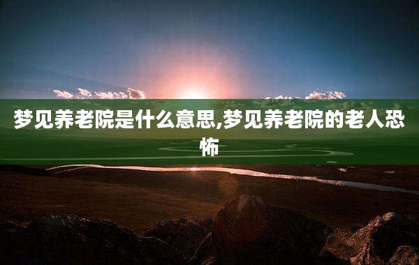 梦见养老院是什么意思,梦见养老院的老人恐怖