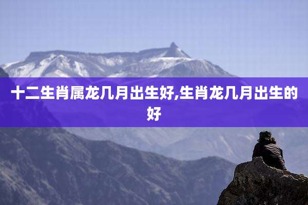 十二生肖属龙几月出生好,生肖龙几月出生的好