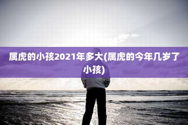 属虎的小孩2021年多大(属虎的今年几岁了小孩)