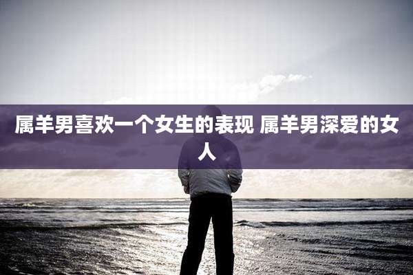 属羊男喜欢一个女生的表现 属羊男深爱的女人