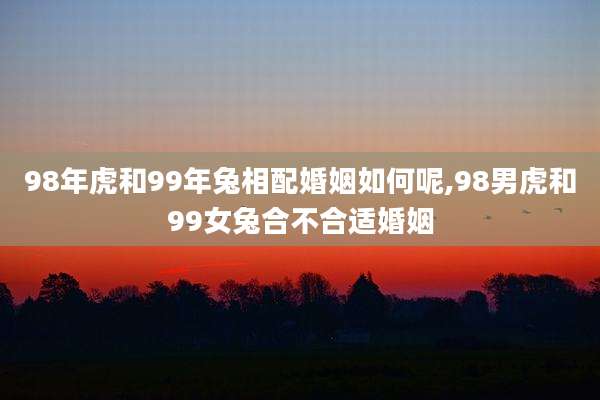 98年虎和99年兔相配婚姻如何呢,98男虎和99女兔合不合适婚姻