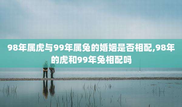 98年属虎与99年属兔的婚姻是否相配,98年的虎和99年兔相配吗