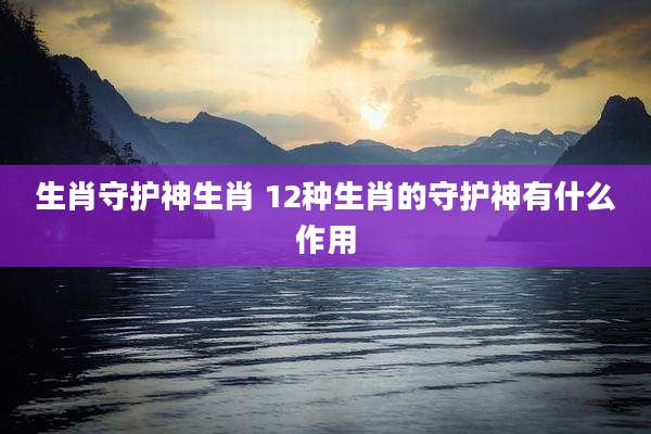 生肖守护神生肖 12种生肖的守护神有什么作用