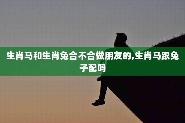 生肖马和生肖兔合不合做朋友的,生肖马跟兔子配吗